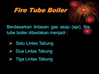 Fire Tube Boiler
Berdasarkan lintasan gas asap (api), fire
tube boiler dibedakan menjadi :
 Satu Lintas Tabung
 Dua Lintas Tabung
 Tiga Lintas Tabung
 