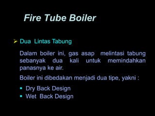 Fire Tube Boiler
 Dua Lintas Tabung
Dalam boiler ini, gas asap melintasi tabung
sebanyak dua kali untuk memindahkan
panasnya ke air.
Boiler ini dibedakan menjadi dua tipe, yakni :
 Dry Back Design
 Wet Back Design
 