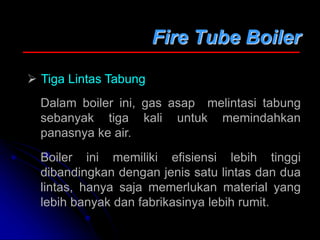 Fire Tube Boiler
 Tiga Lintas Tabung
Dalam boiler ini, gas asap melintasi tabung
sebanyak tiga kali untuk memindahkan
panasnya ke air.
Boiler ini memiliki efisiensi lebih tinggi
dibandingkan dengan jenis satu lintas dan dua
lintas, hanya saja memerlukan material yang
lebih banyak dan fabrikasinya lebih rumit.
 