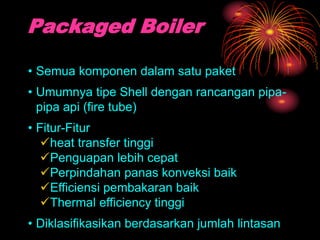 Packaged Boiler
• Semua komponen dalam satu paket
• Umumnya tipe Shell dengan rancangan pipa-
pipa api (fire tube)
• Fitur-Fitur
heat transfer tinggi
Penguapan lebih cepat
Perpindahan panas konveksi baik
Efficiensi pembakaran baik
Thermal efficiency tinggi
• Diklasifikasikan berdasarkan jumlah lintasan
 