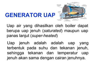 GENERATOR UAP
Uap air yang dihasilkan oleh boiler dapat
berupa uap jenuh (saturated) maupun uap
panas lanjut (super-heated)
Uap jenuh adalah adalah uap yang
terbentuk pada suhu dan tekanan jenuh,
sehingga tekanan dan temperatur uap
jenuh akan sama dengan cairan jenuhnya.
 