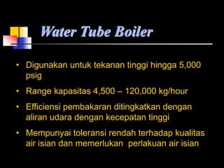 Water Tube Boiler
• Digunakan untuk tekanan tinggi hingga 5,000
psig
• Range kapasitas 4,500 – 120,000 kg/hour
• Efficiensi pembakaran ditingkatkan dengan
aliran udara dengan kecepatan tinggi
• Mempunyai toleransi rendah terhadap kualitas
air isian dan memerlukan perlakuan air isian
 