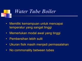 Water Tube Boiler
• Memiliki kemampuan untuk mencapai
temperatur yang sangat tinggi
• Memerlukan modal awal yang tinggi
• Pembersihan lebih sulit
• Ukuran fisik masih menjadi permasalahan
• No commonality between tubes
 