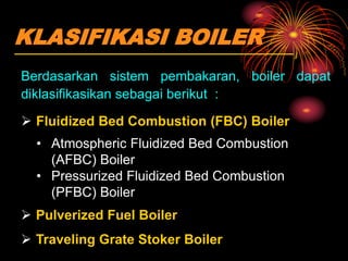 KLASIFIKASI BOILER
Berdasarkan sistem pembakaran, boiler dapat
diklasifikasikan sebagai berikut :
 Fluidized Bed Combustion (FBC) Boiler
• Atmospheric Fluidized Bed Combustion
(AFBC) Boiler
• Pressurized Fluidized Bed Combustion
(PFBC) Boiler
 Pulverized Fuel Boiler
 Traveling Grate Stoker Boiler
 