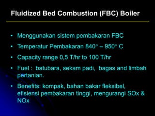 Fluidized Bed Combustion (FBC) Boiler
• Menggunakan sistem pembakaran FBC
• Temperatur Pembakaran 840° – 950° C
• Capacity range 0,5 T/hr to 100 T/hr
• Fuel : batubara, sekam padi, bagas and limbah
pertanian.
• Benefits: kompak, bahan bakar fleksibel,
efisiensi pembakaran tinggi, mengurangi SOx &
NOx
 