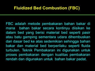 FBC adalah metode pembakaran bahan bakar di
mana bahan bakar secara kontinyu diisikan ke
dalam bed yang berisi material bed seperti pasir
atau batu gamping sementara udara dihembuskan
dari dasar bed ke atas sedemikian sehingga bahan
bakar dan material bed berperilaku seperti fluida
turbulen. Teknik Pembakaran ini digunakan untuk
proses pembakaran dengan kualitas pembakaran
rendah dan digunakan untuk bahan bakar padat.
Fluidized Bed Combustion (FBC)
 