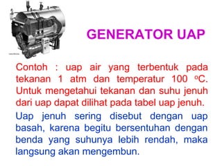 GENERATOR UAP
Contoh : uap air yang terbentuk pada
tekanan 1 atm dan temperatur 100 oC.
Untuk mengetahui tekanan dan suhu jenuh
dari uap dapat dilihat pada tabel uap jenuh.
Uap jenuh sering disebut dengan uap
basah, karena begitu bersentuhan dengan
benda yang suhunya lebih rendah, maka
langsung akan mengembun.
 
