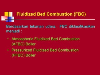 Berdasarkan tekanan udara, FBC diklasifikasikan
menjadi :
Fluidized Bed Combustion (FBC)
• Atmospheric Fluidized Bed Combustion
(AFBC) Boiler
• Pressurized Fluidized Bed Combustion
(PFBC) Boiler
 