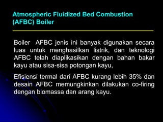 Boiler AFBC jenis ini banyak digunakan secara
luas untuk menghasilkan listrik, dan teknologi
AFBC telah diaplikasikan dengan bahan bakar
kayu atau sisa-sisa potongan kayu,
Efisiensi termal dari AFBC kurang lebih 35% dan
desain AFBC memungkinkan dilakukan co-firing
dengan biomassa dan arang kayu.
Atmospheric Fluidized Bed Combustion
(AFBC) Boiler
 