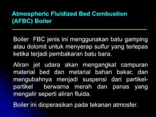 Boiler FBC jenis ini menggunakan batu gamping
atau dolomit untuk menyerap sulfur yang terlepas
ketika terjadi pembakaran batu bara.
Aliran jet udara akan mengangkat campuran
material bed dan metarial bahan bakar, dan
mengubahnya menjadi suspensi dari partikel-
partikel berwarna merah dan panas yang
mengalir seperti aliran fluida.
Boiler ini dioperasikan pada tekanan atmosfer.
Atmospheric Fluidized Bed Combustion
(AFBC) Boiler
 