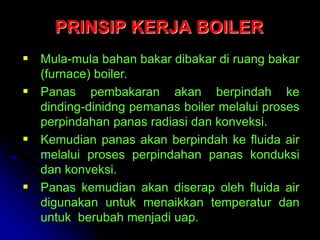 PRINSIP KERJA BOILER
 Mula-mula bahan bakar dibakar di ruang bakar
(furnace) boiler.
 Panas pembakaran akan berpindah ke
dinding-dinidng pemanas boiler melalui proses
perpindahan panas radiasi dan konveksi.
 Kemudian panas akan berpindah ke fluida air
melalui proses perpindahan panas konduksi
dan konveksi.
 Panas kemudian akan diserap oleh fluida air
digunakan untuk menaikkan temperatur dan
untuk berubah menjadi uap.
 