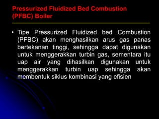 Pressurized Fluidized Bed Combustion
(PFBC) Boiler
• Tipe Pressurized Fluidized bed Combustion
(PFBC) akan menghasilkan arus gas panas
bertekanan tinggi, sehingga dapat digunakan
untuk menggerakkan turbin gas, sementara itu
uap air yang dihasilkan digunakan untuk
menggerakkan turbin uap sehingga akan
membentuk siklus kombinasi yang efisien
 
