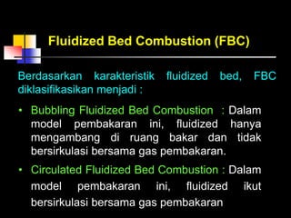 Berdasarkan karakteristik fluidized bed, FBC
diklasifikasikan menjadi :
Fluidized Bed Combustion (FBC)
• Bubbling Fluidized Bed Combustion : Dalam
model pembakaran ini, fluidized hanya
mengambang di ruang bakar dan tidak
bersirkulasi bersama gas pembakaran.
• Circulated Fluidized Bed Combustion : Dalam
model pembakaran ini, fluidized ikut
bersirkulasi bersama gas pembakaran
 