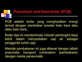 PCB adalah boiler yang menghasilkan energi
termal dengan membakar powder batu bara atau
debu batu bara.
Boiler tipe ini mendominasi industri pembngkit daya
listrik dalam menyediakan uap air sebagai
penggerak turbin uap.
Metode pembakaran ini juga dikenal dengan istilah
pneumatic transport combustion (pembakaran
dengan media peneumatik.
Pulverized coal-fired boiler (PCB)
 