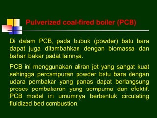 Di dalam PCB, pada bubuk (powder) batu bara
dapat juga ditambahkan dengan biomassa dan
bahan bakar padat lainnya.
PCB ini menggunakan aliran jet yang sangat kuat
sehingga percampuran powder batu bara dengan
udara pembakar yang panas dapat berlangsung
proses pembakaran yang sempurna dan efektif.
PCB model ini umumnya berbentuk circulating
fluidized bed combustion.
Pulverized coal-fired boiler (PCB)
 