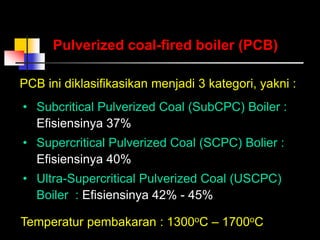 PCB ini diklasifikasikan menjadi 3 kategori, yakni :
Pulverized coal-fired boiler (PCB)
• Subcritical Pulverized Coal (SubCPC) Boiler :
Efisiensinya 37%
• Supercritical Pulverized Coal (SCPC) Bolier :
Efisiensinya 40%
• Ultra-Supercritical Pulverized Coal (USCPC)
Boiler : Efisiensinya 42% - 45%
Temperatur pembakaran : 1300oC – 1700oC
 