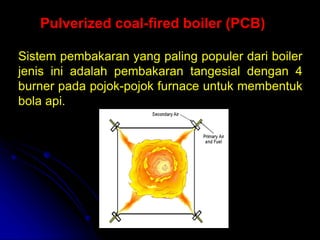Sistem pembakaran yang paling populer dari boiler
jenis ini adalah pembakaran tangesial dengan 4
burner pada pojok-pojok furnace untuk membentuk
bola api.
Pulverized coal-fired boiler (PCB)
 
