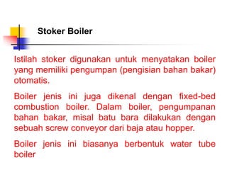 Istilah stoker digunakan untuk menyatakan boiler
yang memiliki pengumpan (pengisian bahan bakar)
otomatis.
Boiler jenis ini juga dikenal dengan fixed-bed
combustion boiler. Dalam boiler, pengumpanan
bahan bakar, misal batu bara dilakukan dengan
sebuah screw conveyor dari baja atau hopper.
Boiler jenis ini biasanya berbentuk water tube
boiler
Stoker Boiler
 