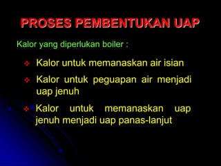 PROSES PEMBENTUKAN UAP
Kalor yang diperlukan boiler :
 Kalor untuk memanaskan air isian
 Kalor untuk peguapan air menjadi
uap jenuh
 Kalor untuk memanaskan uap
jenuh menjadi uap panas-lanjut
 