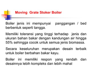 Boiler jenis ini mempunyai panggangan / bed
berbentuk seperti tangga.
Memiliki toleransi yang tinggi terhadap jenis dan
ukuran bahan bakar dengan kandungan air hingga
55% sehingga cocok untuk semua jenis biomassa.
Secara keseluruhan merupakan desain terbaik
untuk boiler berbahan bakar kayu.
Boiler ini memiliki respon yang rendah dan
desainnya lebih kompleks dan lebih mahal
Moving Grate Stoker Boiler
 