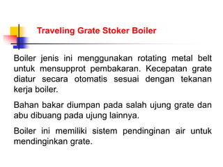 Boiler jenis ini menggunakan rotating metal belt
untuk mensupprot pembakaran. Kecepatan grate
diatur secara otomatis sesuai dengan tekanan
kerja boiler.
Bahan bakar diumpan pada salah ujung grate dan
abu dibuang pada ujung lainnya.
Boiler ini memiliki sistem pendinginan air untuk
mendinginkan grate.
Traveling Grate Stoker Boiler
 