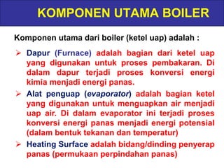 KOMPONEN UTAMA BOILER
Komponen utama dari boiler (ketel uap) adalah :
 Dapur (Furnace) adalah bagian dari ketel uap
yang digunakan untuk proses pembakaran. Di
dalam dapur terjadi proses konversi energi
kimia menjadi energi panas.
 Alat penguap (evaporator) adalah bagian ketel
yang digunakan untuk menguapkan air menjadi
uap air. Di dalam evaporator ini terjadi proses
konversi energi panas menjadi energi potensial
(dalam bentuk tekanan dan temperatur)
 Heating Surface adalah bidang/dinding penyerap
panas (permukaan perpindahan panas)
 