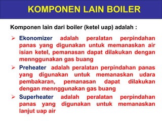 KOMPONEN LAIN BOILER
Komponen lain dari boiler (ketel uap) adalah :
 Ekonomizer adalah peralatan perpindahan
panas yang digunakan untuk memanaskan air
isian ketel, pemanasan dapat dilakukan dengan
mennggunakan gas buang
 Preheater adalah peralatan perpindahan panas
yang digunakan untuk memanaskan udara
pembakaran, pemanasan dapat dilakukan
dengan mennggunakan gas buang
 Superheater adalah peralatan perpindahan
panas yang digunakan untuk memanaskan
lanjut uap air
 