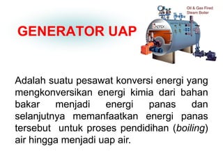 GENERATOR UAP
Adalah suatu pesawat konversi energi yang
mengkonversikan energi kimia dari bahan
bakar menjadi energi panas dan
selanjutnya memanfaatkan energi panas
tersebut untuk proses pendidihan (boiling)
air hingga menjadi uap air.
 