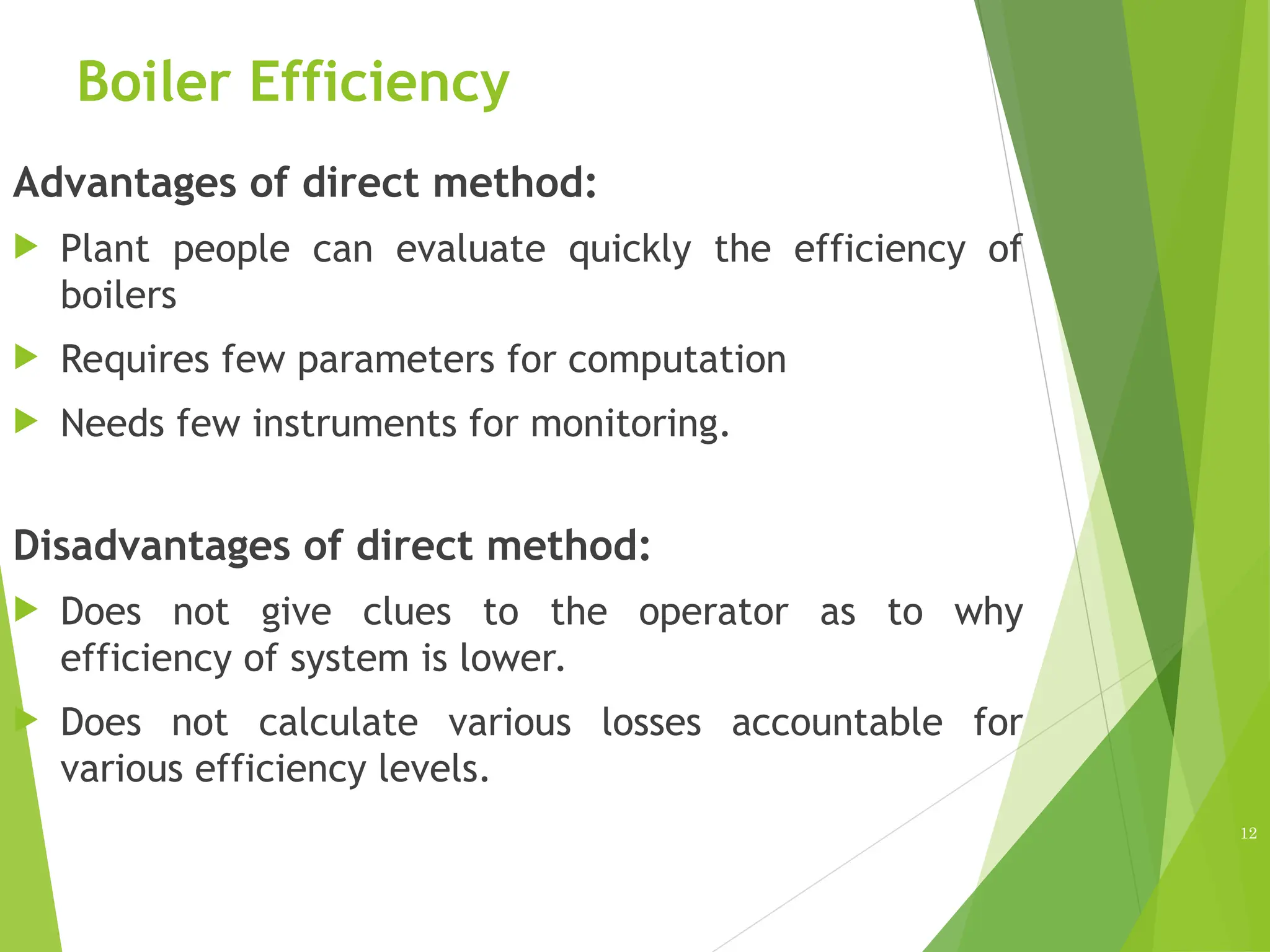 Boiler Efficiency
Advantages of direct method:
 Plant people can evaluate quickly the efficiency of
boilers
 Requires few parameters for computation
 Needs few instruments for monitoring.
Disadvantages of direct method:
 Does not give clues to the operator as to why
efficiency of system is lower.
 Does not calculate various losses accountable for
various efficiency levels.
12
 