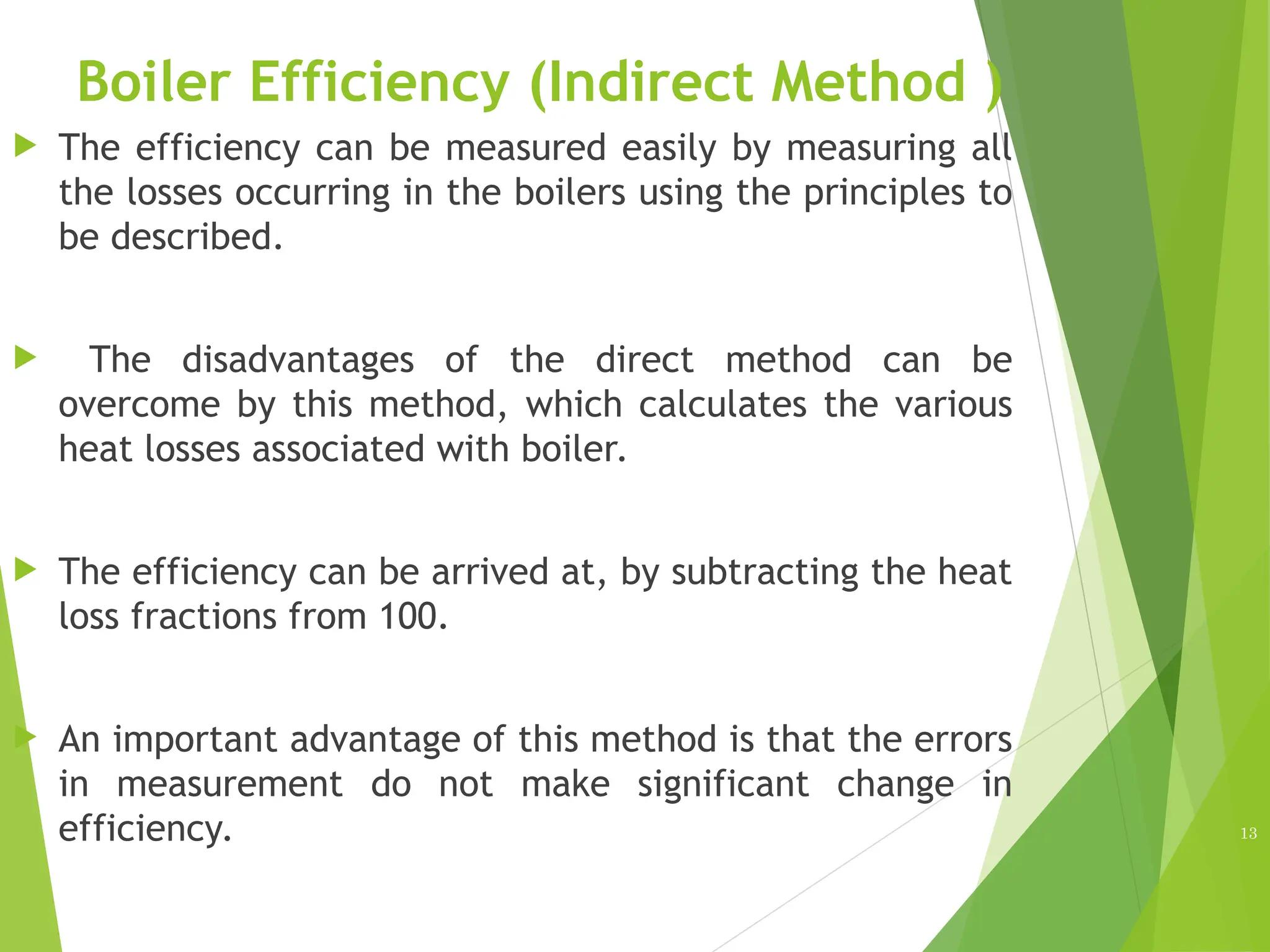 Boiler Efficiency (Indirect Method )
 The efficiency can be measured easily by measuring all
the losses occurring in the boilers using the principles to
be described.
 The disadvantages of the direct method can be
overcome by this method, which calculates the various
heat losses associated with boiler.
 The efficiency can be arrived at, by subtracting the heat
loss fractions from 100.
 An important advantage of this method is that the errors
in measurement do not make significant change in
efficiency. 13
 