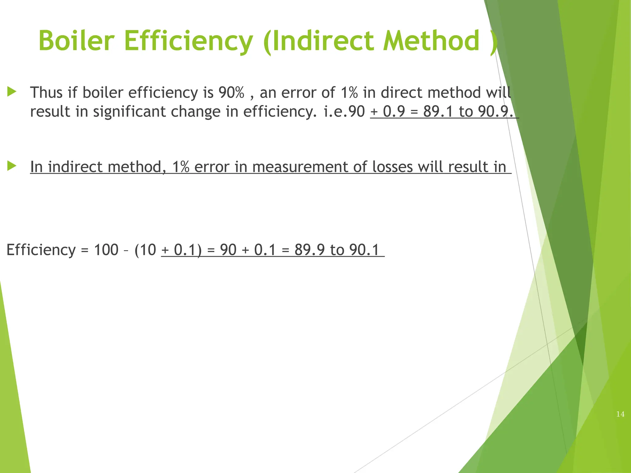 Boiler Efficiency (Indirect Method )
 Thus if boiler efficiency is 90% , an error of 1% in direct method will
result in significant change in efficiency. i.e.90 + 0.9 = 89.1 to 90.9.
 In indirect method, 1% error in measurement of losses will result in
Efficiency = 100 – (10 + 0.1) = 90 + 0.1 = 89.9 to 90.1
14
 
