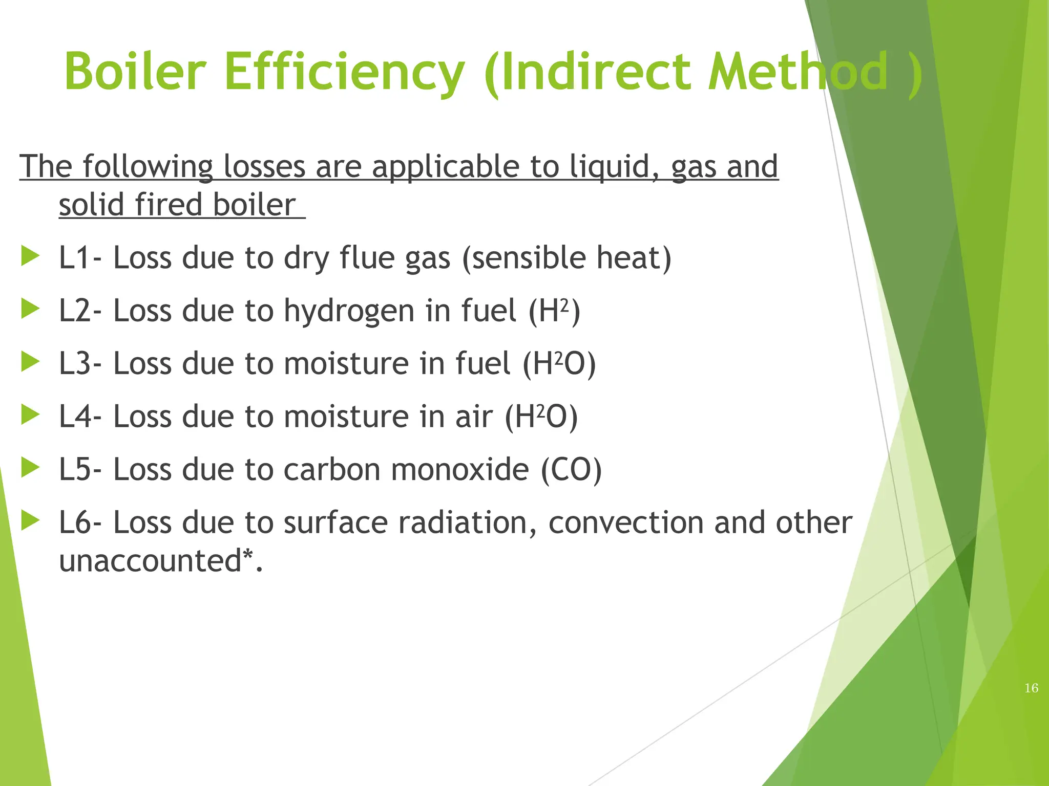 Boiler Efficiency (Indirect Method )
The following losses are applicable to liquid, gas and
solid fired boiler
 L1- Loss due to dry flue gas (sensible heat)
 L2- Loss due to hydrogen in fuel (H2
)
 L3- Loss due to moisture in fuel (H2O)
 L4- Loss due to moisture in air (H2
O)
 L5- Loss due to carbon monoxide (CO)
 L6- Loss due to surface radiation, convection and other
unaccounted*.
16
 