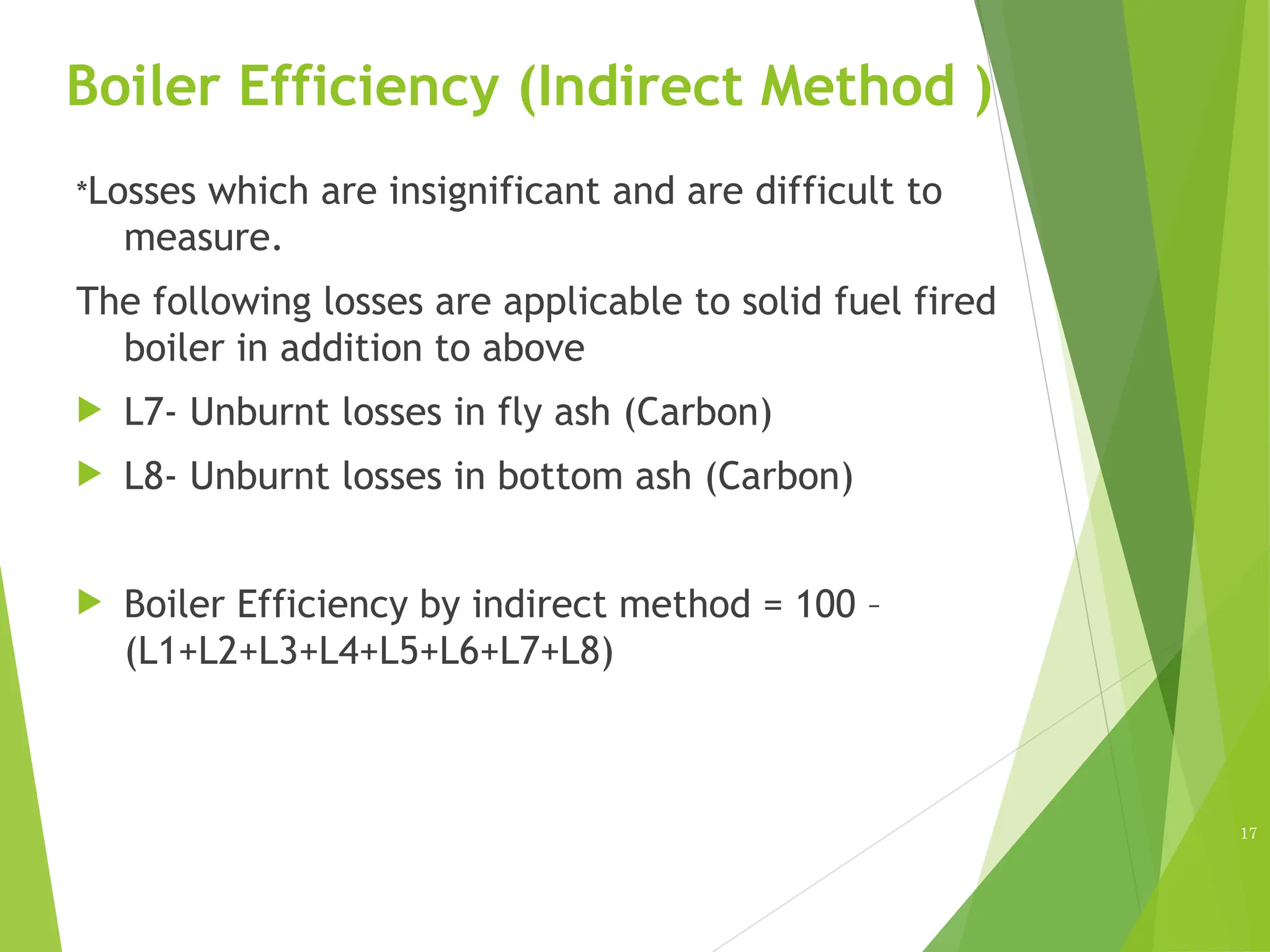 Boiler Efficiency (Indirect Method )
*Losses which are insignificant and are difficult to
measure.
The following losses are applicable to solid fuel fired
boiler in addition to above
 L7- Unburnt losses in fly ash (Carbon)
 L8- Unburnt losses in bottom ash (Carbon)
 Boiler Efficiency by indirect method = 100 –
(L1+L2+L3+L4+L5+L6+L7+L8)
17
 