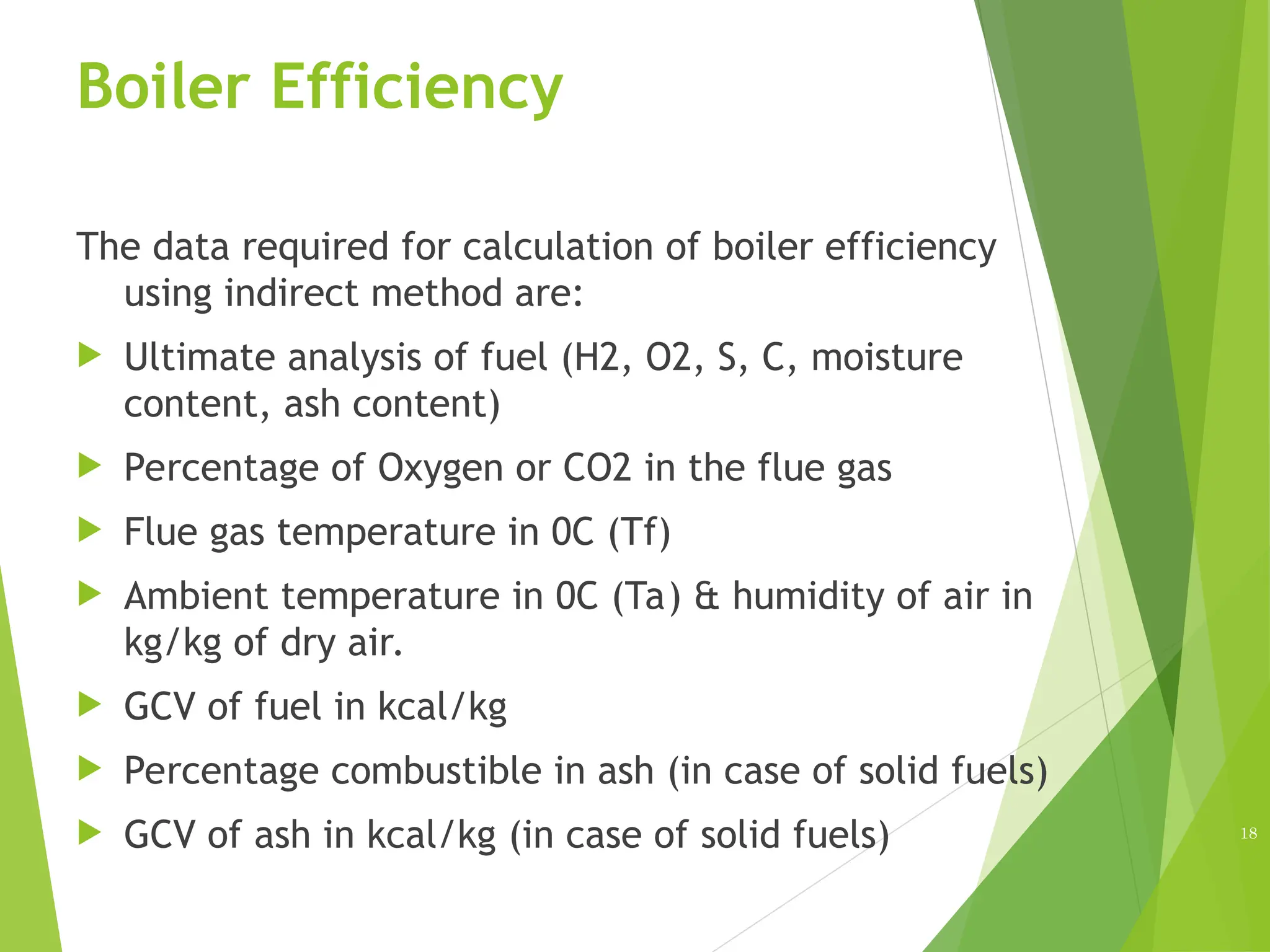 Boiler Efficiency
The data required for calculation of boiler efficiency
using indirect method are:
 Ultimate analysis of fuel (H2, O2, S, C, moisture
content, ash content)
 Percentage of Oxygen or CO2 in the flue gas
 Flue gas temperature in 0C (Tf)
 Ambient temperature in 0C (Ta) & humidity of air in
kg/kg of dry air.
 GCV of fuel in kcal/kg
 Percentage combustible in ash (in case of solid fuels)
 GCV of ash in kcal/kg (in case of solid fuels) 18
 