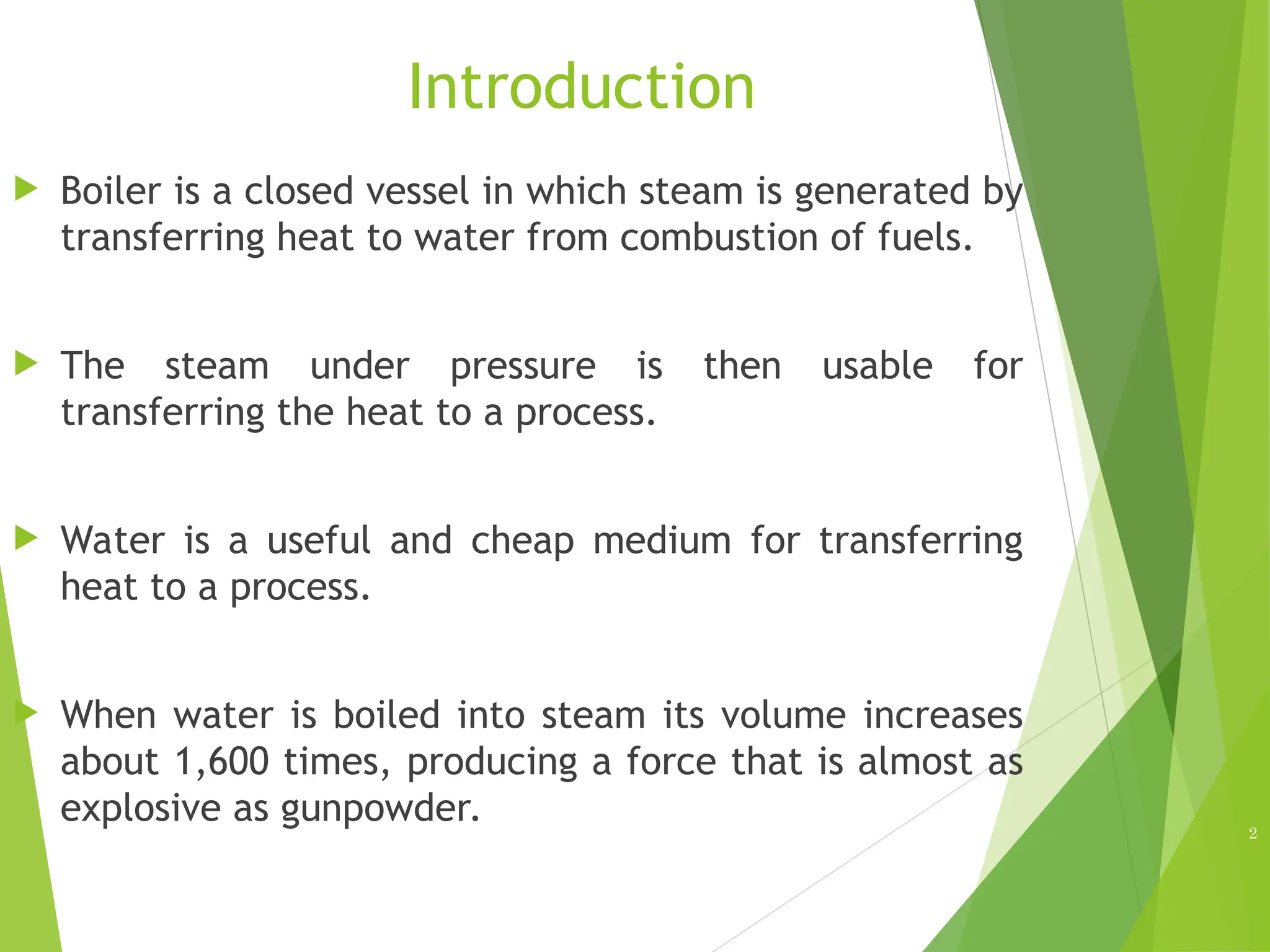 Introduction
 Boiler is a closed vessel in which steam is generated by
transferring heat to water from combustion of fuels.
 The steam under pressure is then usable for
transferring the heat to a process.
 Water is a useful and cheap medium for transferring
heat to a process.
 When water is boiled into steam its volume increases
about 1,600 times, producing a force that is almost as
explosive as gunpowder. 2
 