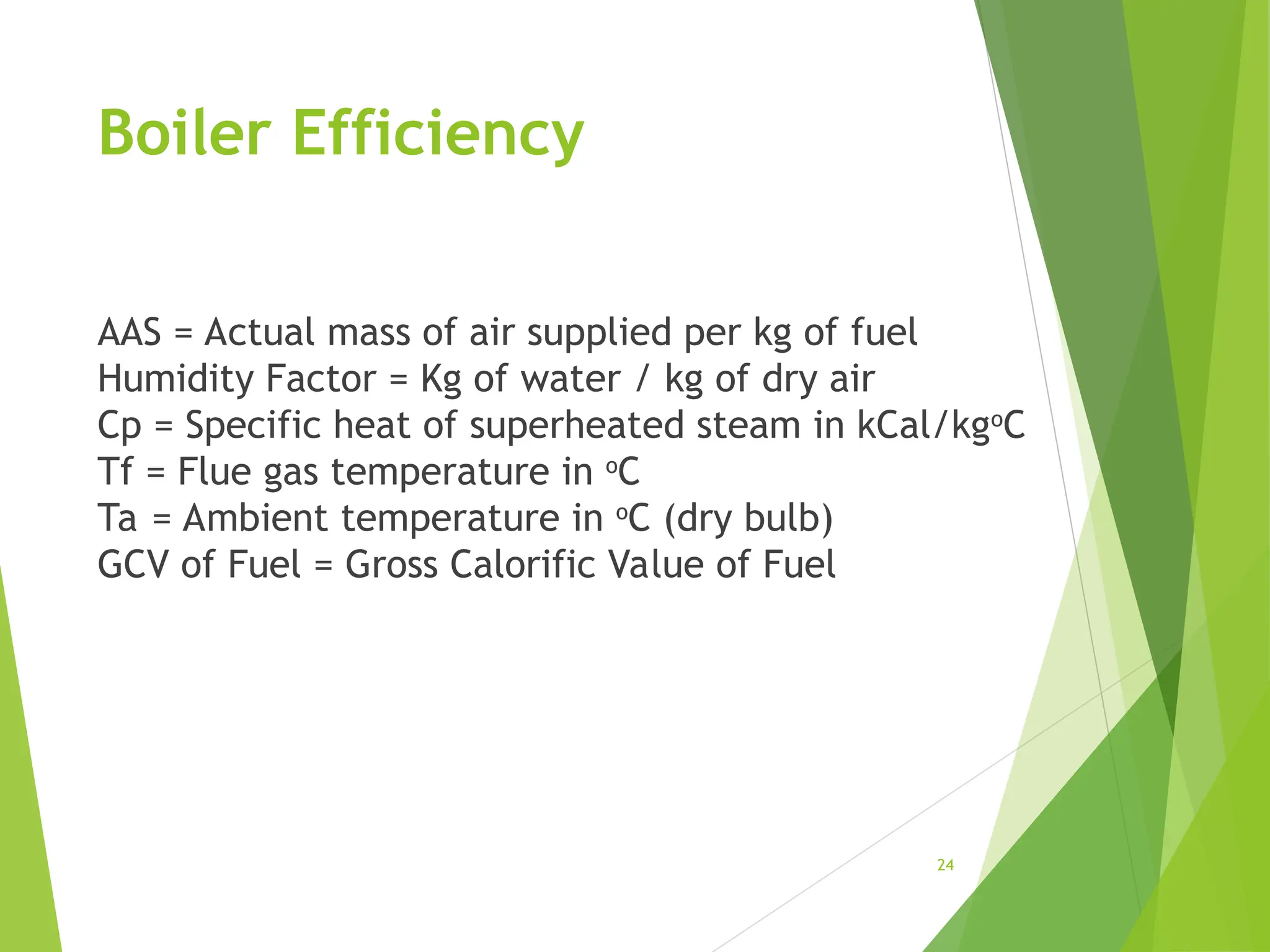 Boiler Efficiency
AAS = Actual mass of air supplied per kg of fuel
Humidity Factor = Kg of water / kg of dry air
Cp = Specific heat of superheated steam in kCal/kgo
C
Tf = Flue gas temperature in o
C
Ta = Ambient temperature in o
C (dry bulb)
GCV of Fuel = Gross Calorific Value of Fuel
24
 
