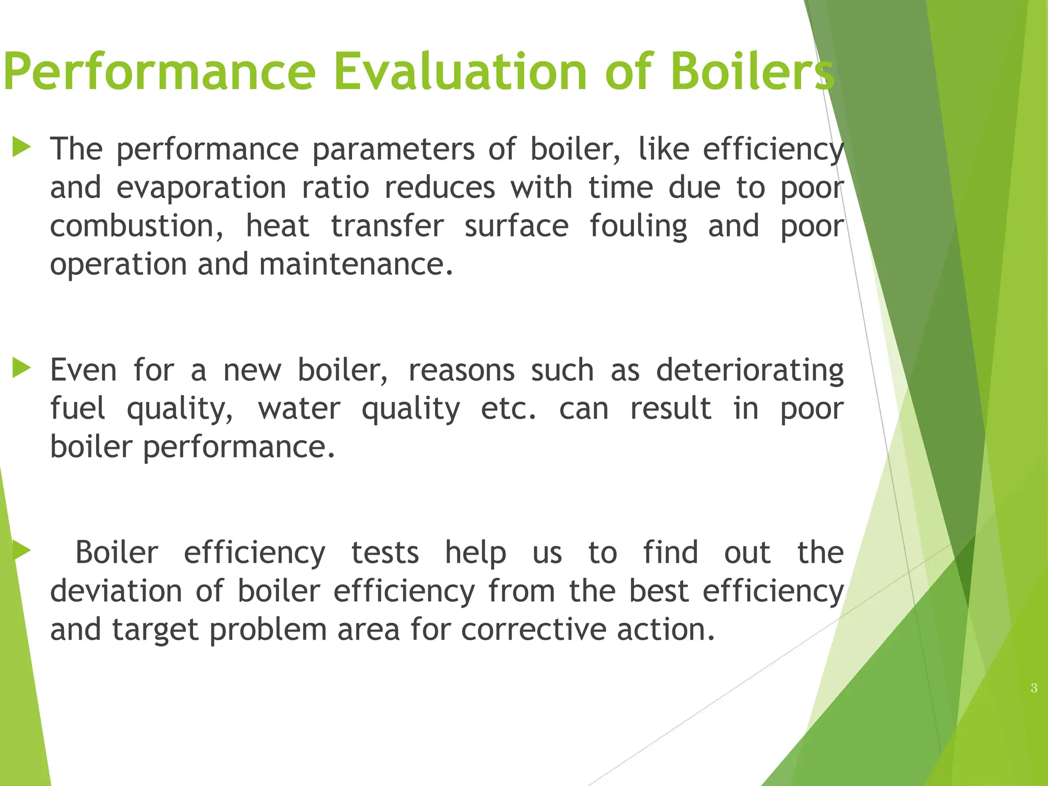 Performance Evaluation of Boilers
 The performance parameters of boiler, like efficiency
and evaporation ratio reduces with time due to poor
combustion, heat transfer surface fouling and poor
operation and maintenance.
 Even for a new boiler, reasons such as deteriorating
fuel quality, water quality etc. can result in poor
boiler performance.
 Boiler efficiency tests help us to find out the
deviation of boiler efficiency from the best efficiency
and target problem area for corrective action.
3
 