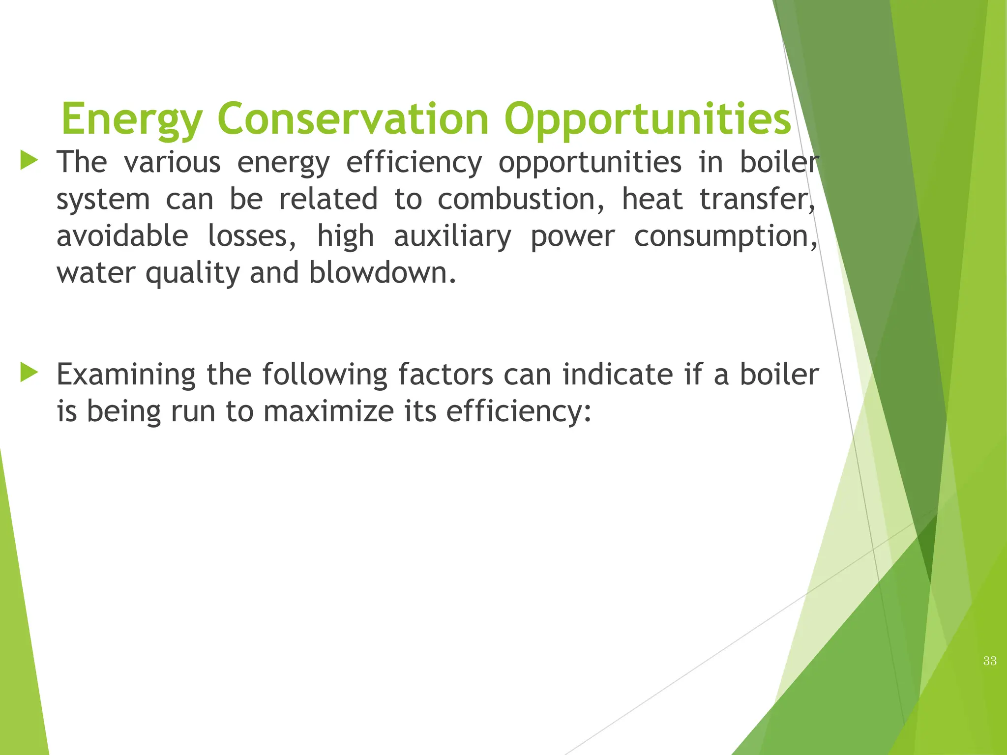 Energy Conservation Opportunities
 The various energy efficiency opportunities in boiler
system can be related to combustion, heat transfer,
avoidable losses, high auxiliary power consumption,
water quality and blowdown.
 Examining the following factors can indicate if a boiler
is being run to maximize its efficiency:
33
 