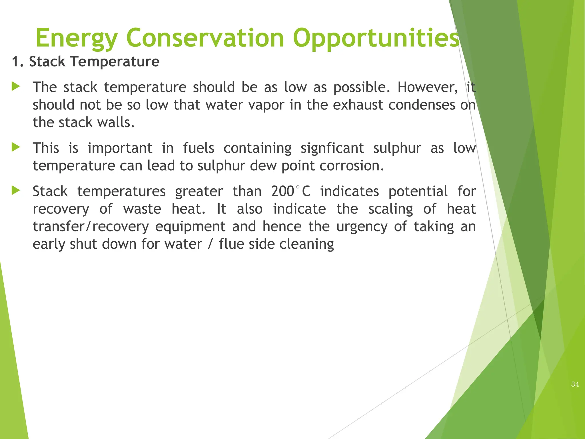 Energy Conservation Opportunities
1. Stack Temperature
 The stack temperature should be as low as possible. However, it
should not be so low that water vapor in the exhaust condenses on
the stack walls.
 This is important in fuels containing signficant sulphur as low
temperature can lead to sulphur dew point corrosion.
 Stack temperatures greater than 200°C indicates potential for
recovery of waste heat. It also indicate the scaling of heat
transfer/recovery equipment and hence the urgency of taking an
early shut down for water / flue side cleaning
34
 