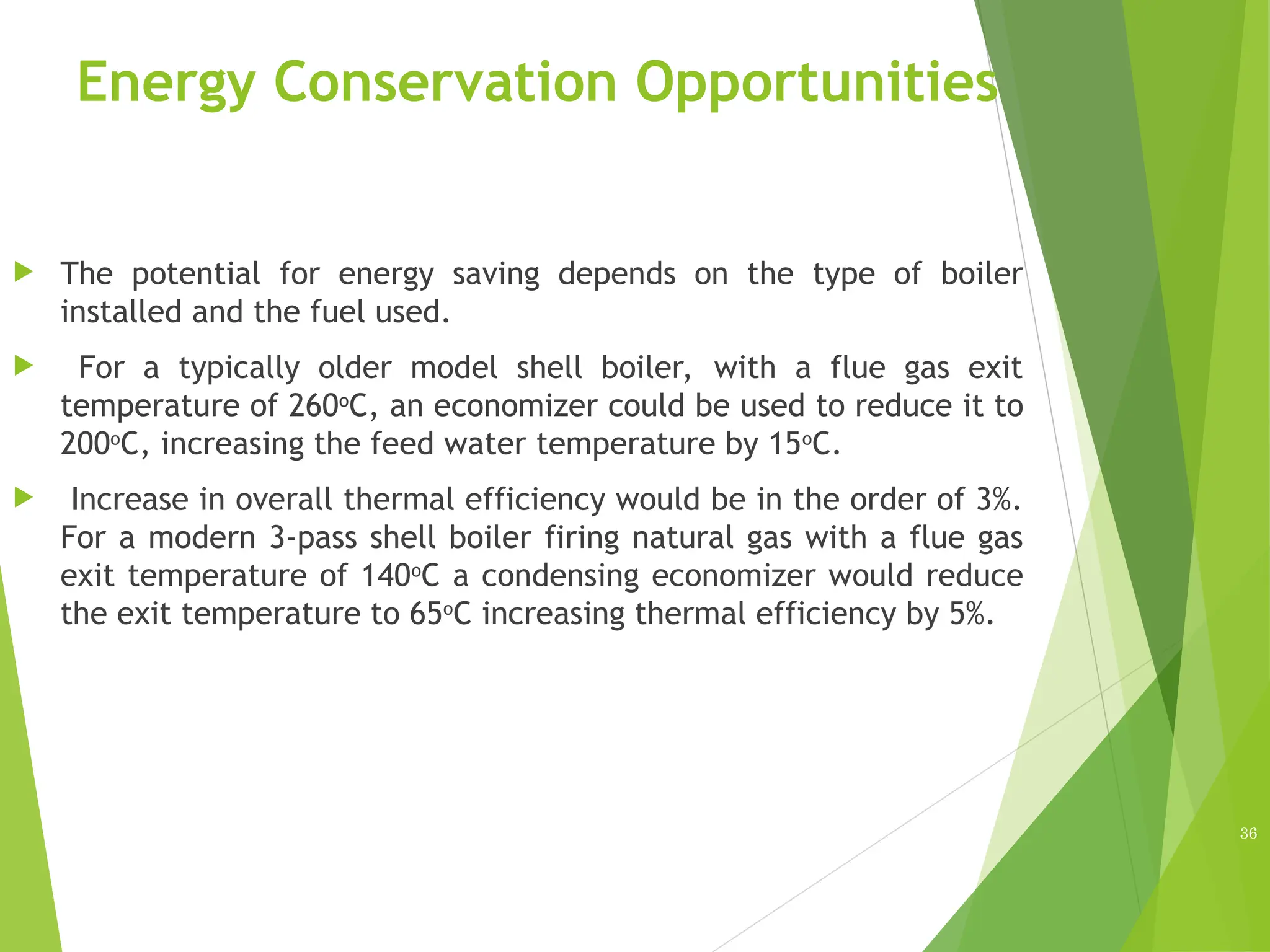 Energy Conservation Opportunities
 The potential for energy saving depends on the type of boiler
installed and the fuel used.
 For a typically older model shell boiler, with a flue gas exit
temperature of 260o
C, an economizer could be used to reduce it to
200o
C, increasing the feed water temperature by 15o
C.
 Increase in overall thermal efficiency would be in the order of 3%.
For a modern 3-pass shell boiler firing natural gas with a flue gas
exit temperature of 140o
C a condensing economizer would reduce
the exit temperature to 65o
C increasing thermal efficiency by 5%.
36
 