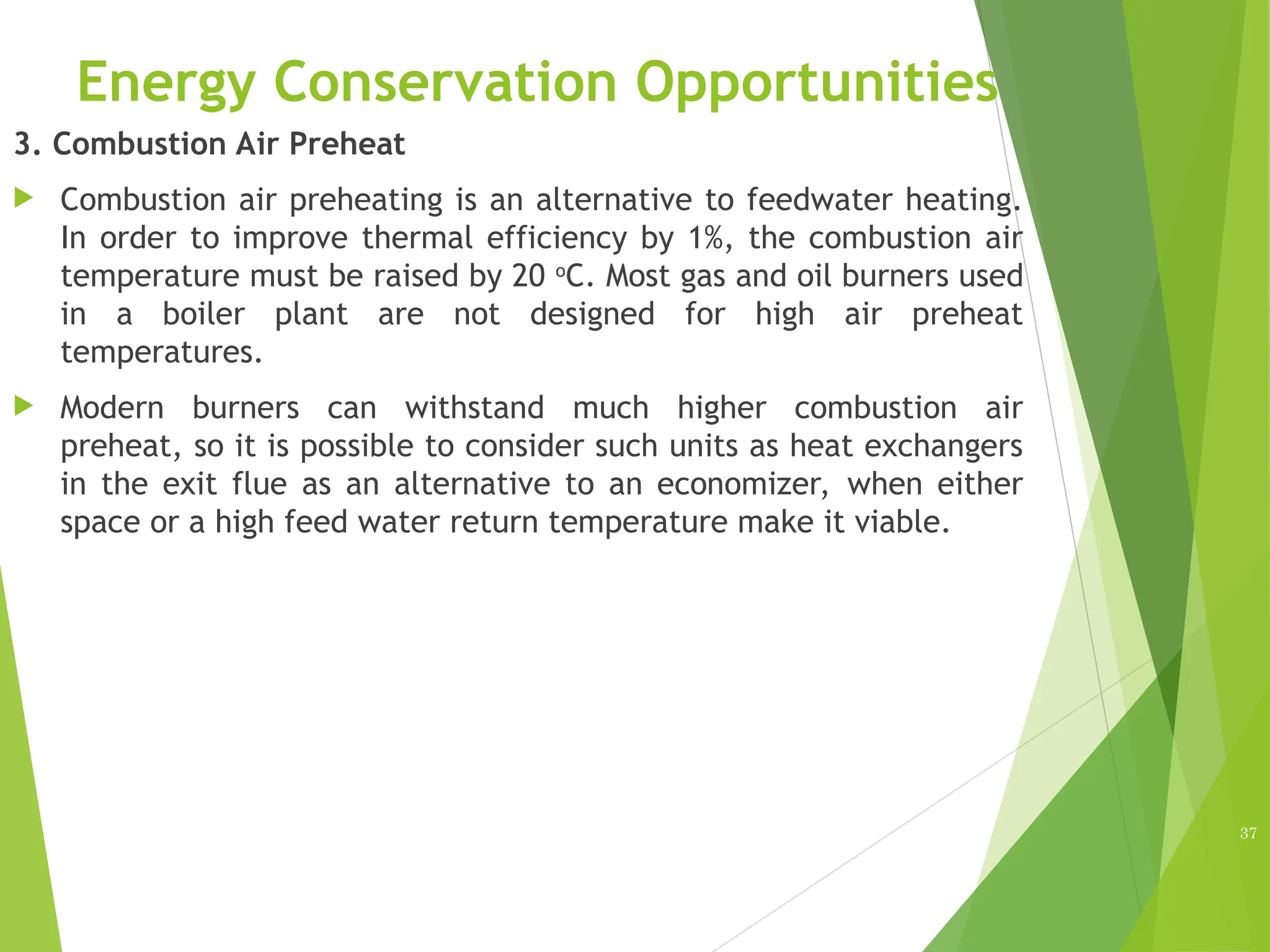 Energy Conservation Opportunities
3. Combustion Air Preheat
 Combustion air preheating is an alternative to feedwater heating.
In order to improve thermal efficiency by 1%, the combustion air
temperature must be raised by 20 o
C. Most gas and oil burners used
in a boiler plant are not designed for high air preheat
temperatures.
 Modern burners can withstand much higher combustion air
preheat, so it is possible to consider such units as heat exchangers
in the exit flue as an alternative to an economizer, when either
space or a high feed water return temperature make it viable.
37
 