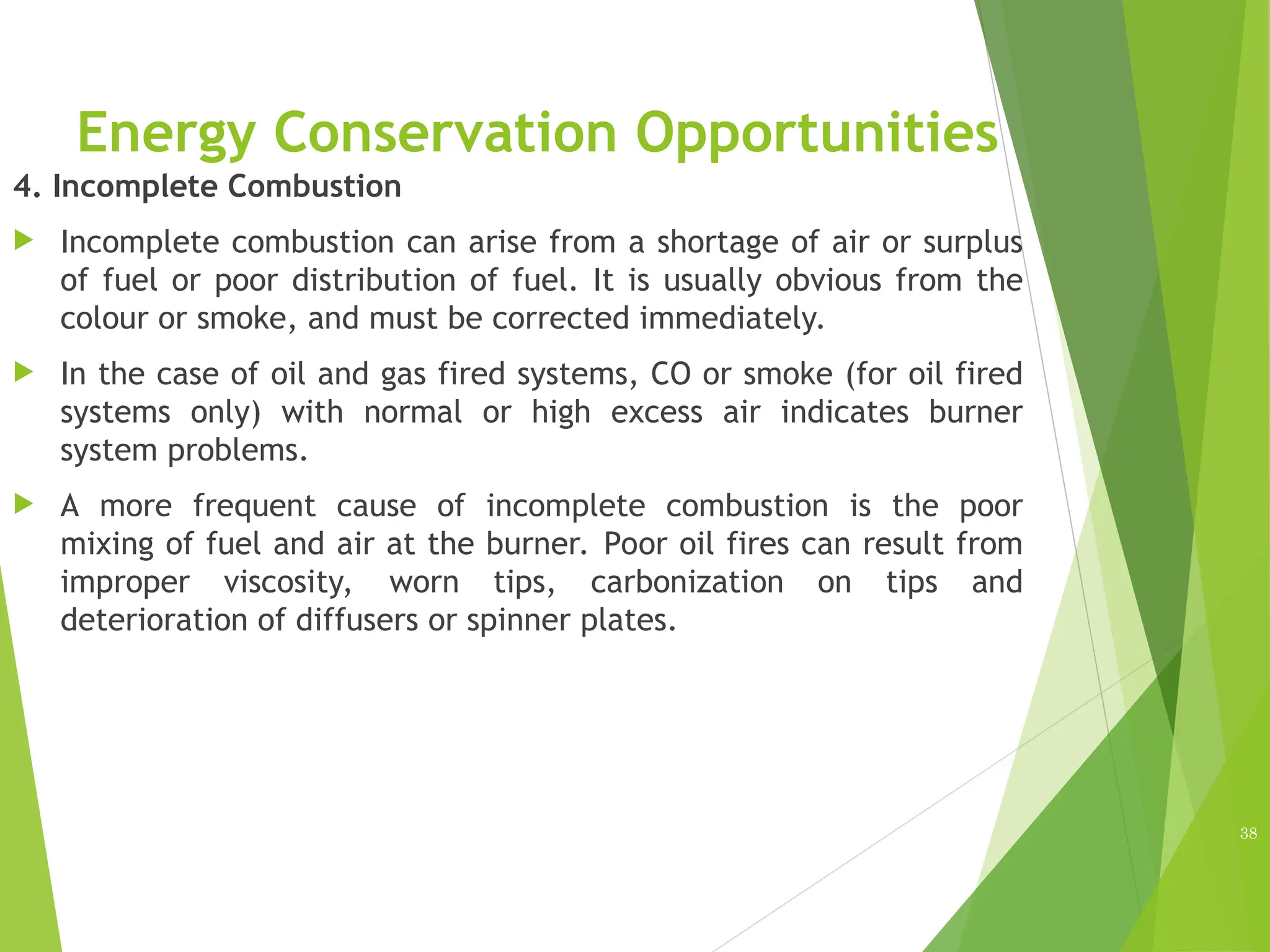 Energy Conservation Opportunities
4. Incomplete Combustion
 Incomplete combustion can arise from a shortage of air or surplus
of fuel or poor distribution of fuel. It is usually obvious from the
colour or smoke, and must be corrected immediately.
 In the case of oil and gas fired systems, CO or smoke (for oil fired
systems only) with normal or high excess air indicates burner
system problems.
 A more frequent cause of incomplete combustion is the poor
mixing of fuel and air at the burner. Poor oil fires can result from
improper viscosity, worn tips, carbonization on tips and
deterioration of diffusers or spinner plates.
38
 