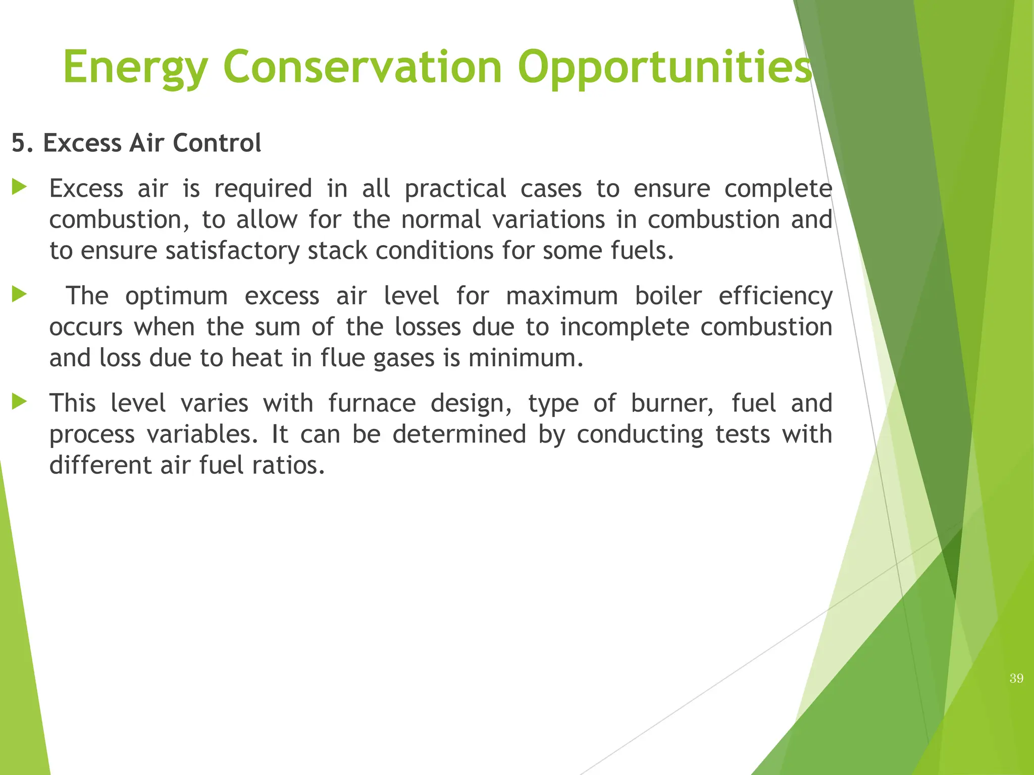 Energy Conservation Opportunities
5. Excess Air Control
 Excess air is required in all practical cases to ensure complete
combustion, to allow for the normal variations in combustion and
to ensure satisfactory stack conditions for some fuels.
 The optimum excess air level for maximum boiler efficiency
occurs when the sum of the losses due to incomplete combustion
and loss due to heat in flue gases is minimum.
 This level varies with furnace design, type of burner, fuel and
process variables. It can be determined by conducting tests with
different air fuel ratios.
39
 