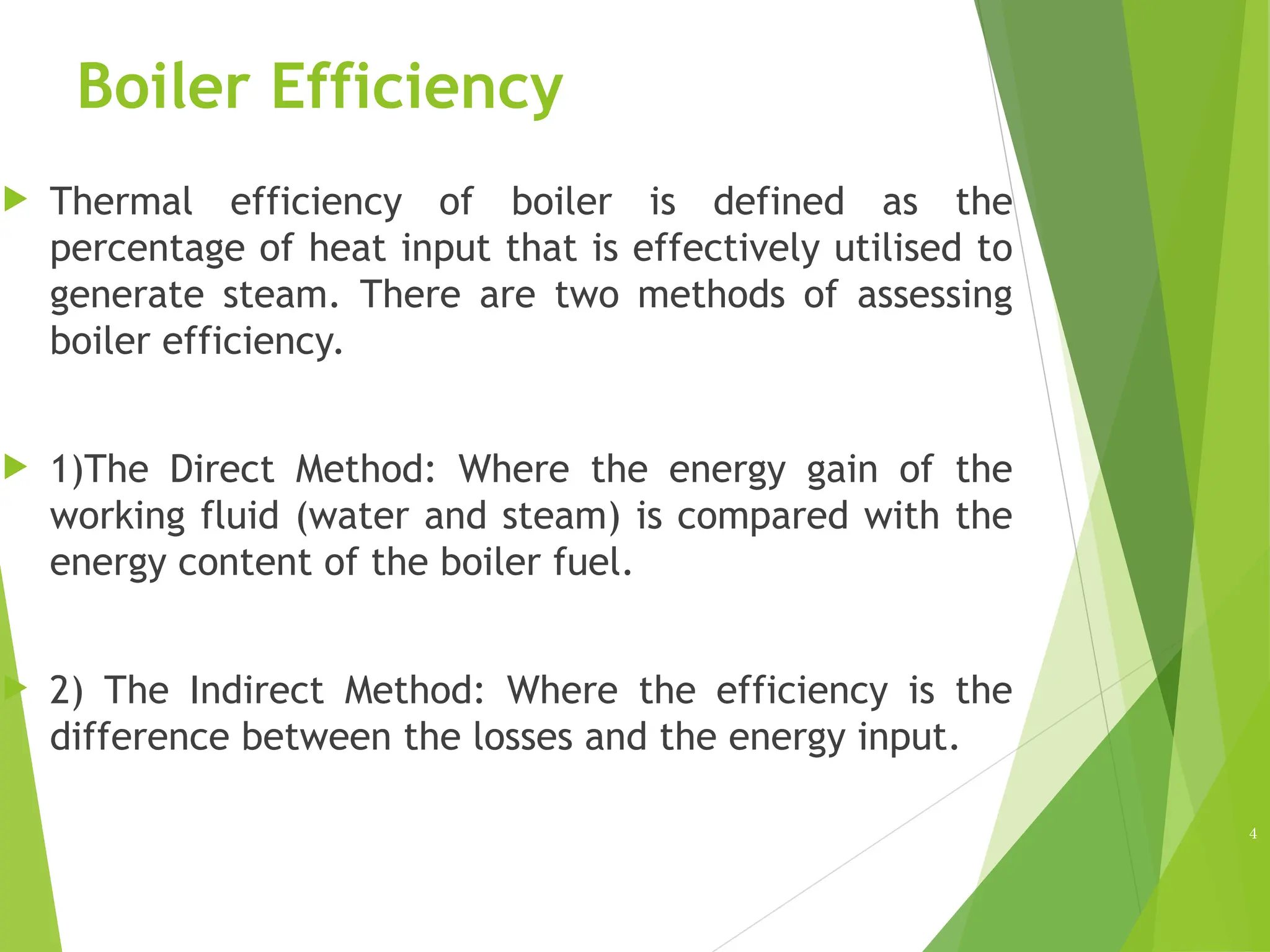 Boiler Efficiency
 Thermal efficiency of boiler is defined as the
percentage of heat input that is effectively utilised to
generate steam. There are two methods of assessing
boiler efficiency.
 1)The Direct Method: Where the energy gain of the
working fluid (water and steam) is compared with the
energy content of the boiler fuel.
 2) The Indirect Method: Where the efficiency is the
difference between the losses and the energy input.
4
 