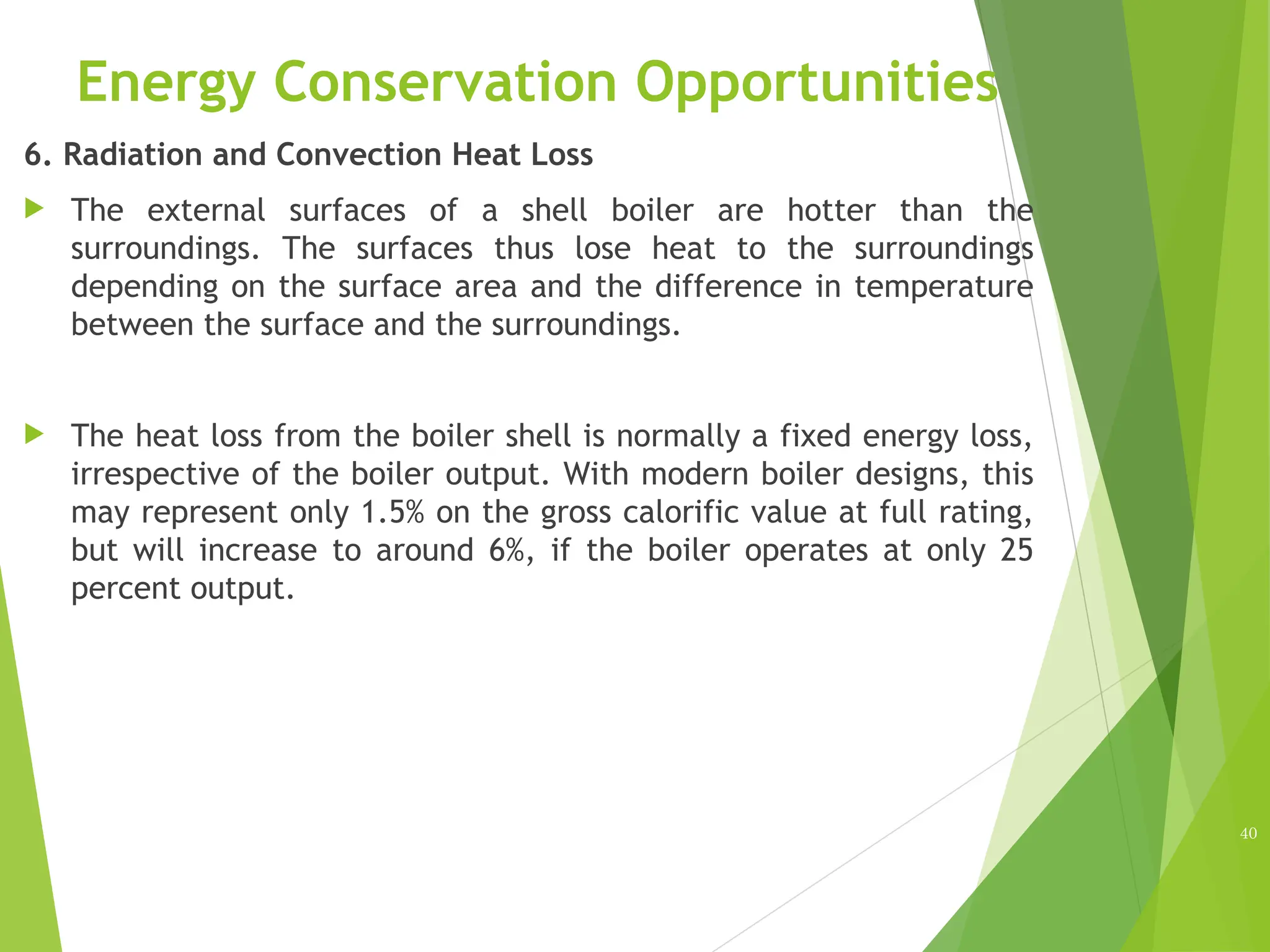 Energy Conservation Opportunities
6. Radiation and Convection Heat Loss
 The external surfaces of a shell boiler are hotter than the
surroundings. The surfaces thus lose heat to the surroundings
depending on the surface area and the difference in temperature
between the surface and the surroundings.
 The heat loss from the boiler shell is normally a fixed energy loss,
irrespective of the boiler output. With modern boiler designs, this
may represent only 1.5% on the gross calorific value at full rating,
but will increase to around 6%, if the boiler operates at only 25
percent output.
40
 
