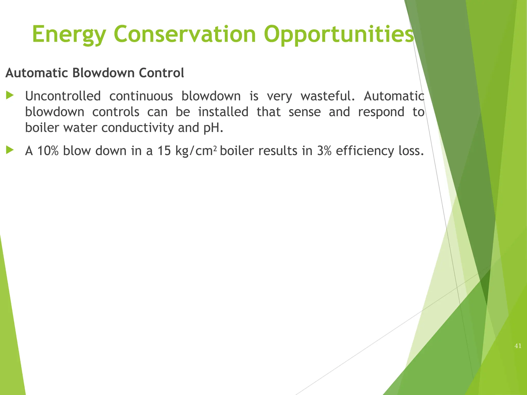Energy Conservation Opportunities
Automatic Blowdown Control
 Uncontrolled continuous blowdown is very wasteful. Automatic
blowdown controls can be installed that sense and respond to
boiler water conductivity and pH.
 A 10% blow down in a 15 kg/cm2
boiler results in 3% efficiency loss.
41
 