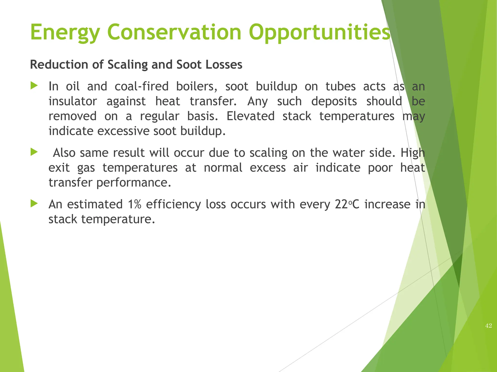 Energy Conservation Opportunities
Reduction of Scaling and Soot Losses
 In oil and coal-fired boilers, soot buildup on tubes acts as an
insulator against heat transfer. Any such deposits should be
removed on a regular basis. Elevated stack temperatures may
indicate excessive soot buildup.
 Also same result will occur due to scaling on the water side. High
exit gas temperatures at normal excess air indicate poor heat
transfer performance.
 An estimated 1% efficiency loss occurs with every 22o
C increase in
stack temperature.
42
 