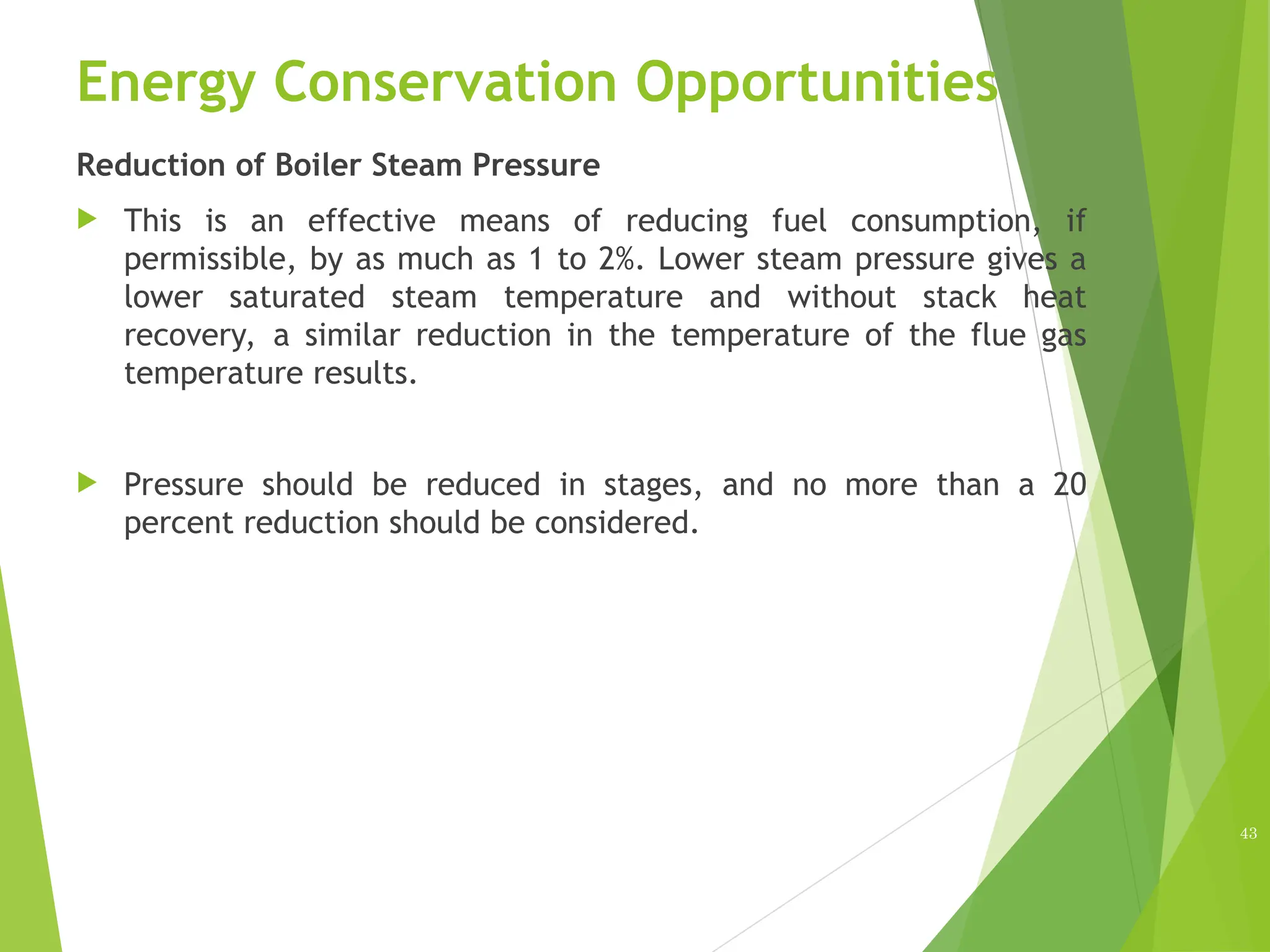 Energy Conservation Opportunities
Reduction of Boiler Steam Pressure
 This is an effective means of reducing fuel consumption, if
permissible, by as much as 1 to 2%. Lower steam pressure gives a
lower saturated steam temperature and without stack heat
recovery, a similar reduction in the temperature of the flue gas
temperature results.
 Pressure should be reduced in stages, and no more than a 20
percent reduction should be considered.
43
 