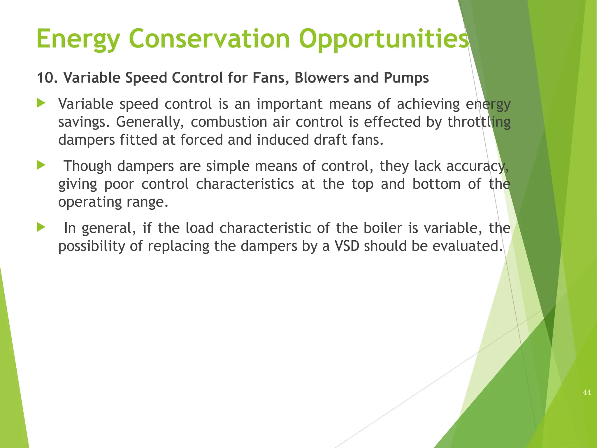 Energy Conservation Opportunities
10. Variable Speed Control for Fans, Blowers and Pumps
 Variable speed control is an important means of achieving energy
savings. Generally, combustion air control is effected by throttling
dampers fitted at forced and induced draft fans.
 Though dampers are simple means of control, they lack accuracy,
giving poor control characteristics at the top and bottom of the
operating range.
 In general, if the load characteristic of the boiler is variable, the
possibility of replacing the dampers by a VSD should be evaluated.
44
 