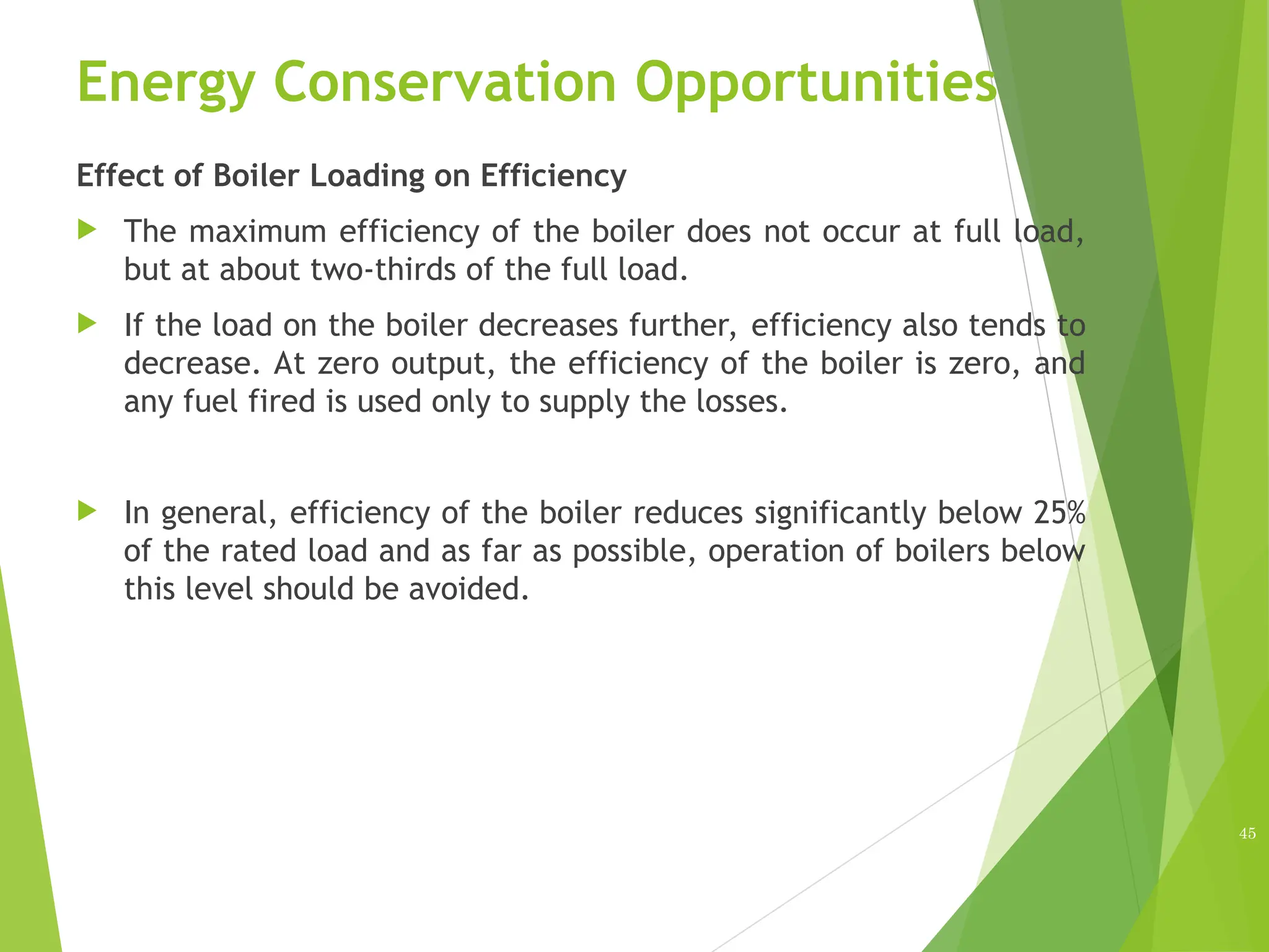 Energy Conservation Opportunities
Effect of Boiler Loading on Efficiency
 The maximum efficiency of the boiler does not occur at full load,
but at about two-thirds of the full load.
 If the load on the boiler decreases further, efficiency also tends to
decrease. At zero output, the efficiency of the boiler is zero, and
any fuel fired is used only to supply the losses.
 In general, efficiency of the boiler reduces significantly below 25%
of the rated load and as far as possible, operation of boilers below
this level should be avoided.
45
 